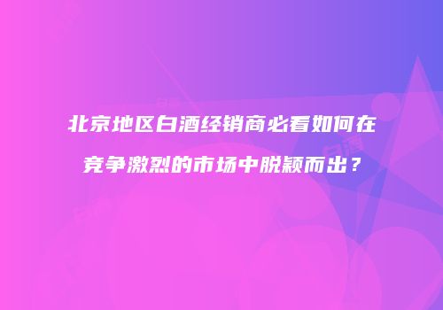 北京地区白酒经销商必看如何在竞争激烈的市场中脱颖而出？
