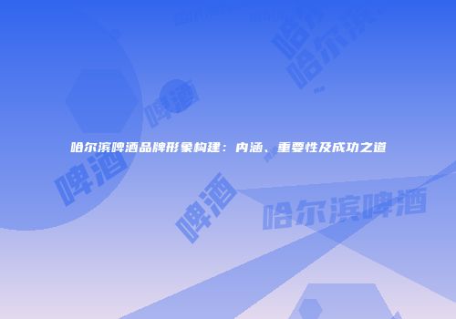 哈尔滨啤酒品牌形象构建：内涵、重要性及成功之道