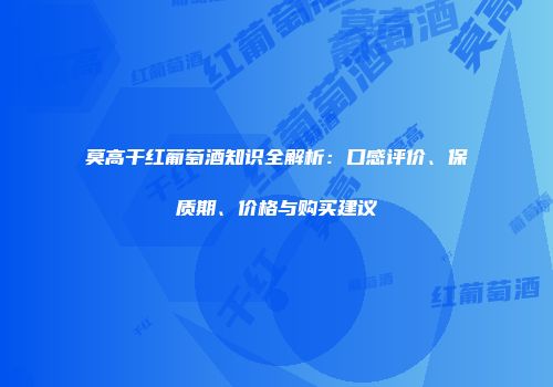 莫高干红葡萄酒知识全解析：口感评价、保质期、价格与购买建议