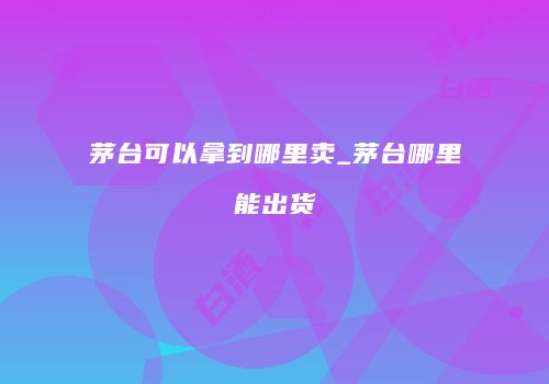 茅台可以拿到哪里卖_茅台哪里能出货