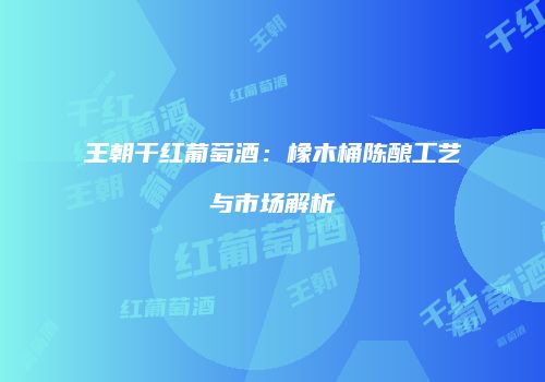 王朝干红葡萄酒：橡木桶陈酿工艺与市场解析