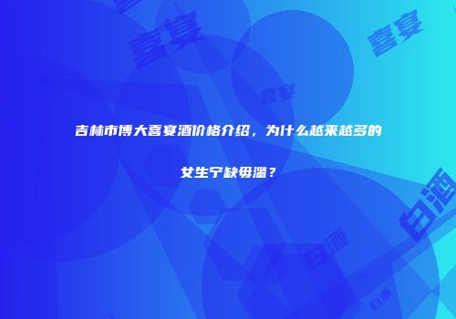吉林市博大喜宴酒价格介绍，为什么越来越多的女生宁缺毋滥？
