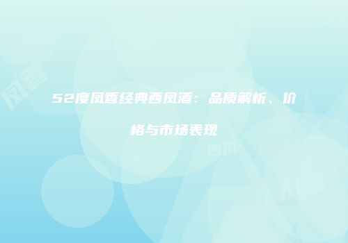 52度凤香经典西凤酒：品质解析、价格与市场表现