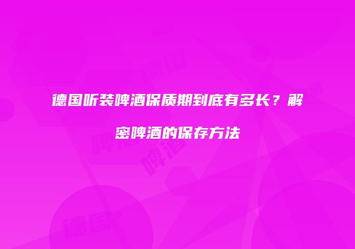 德国听装啤酒保质期到底有多长？解密啤酒的保存方法