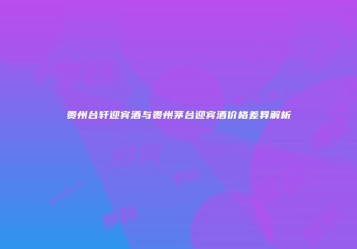 贵州台轩迎宾酒与贵州茅台迎宾酒价格差异解析