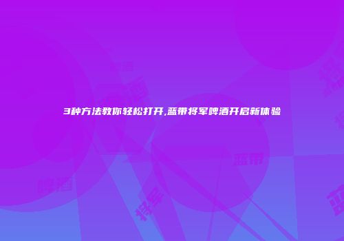 3种方法教你轻松打开,蓝带将军啤酒开启新体验