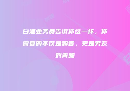 白酒业务员告诉你这一杯，你需要的不仅是醇香，更是男友的青睐