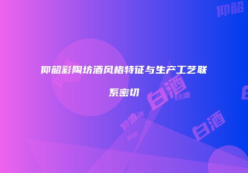 仰韶彩陶坊酒风格特征与生产工艺联系密切