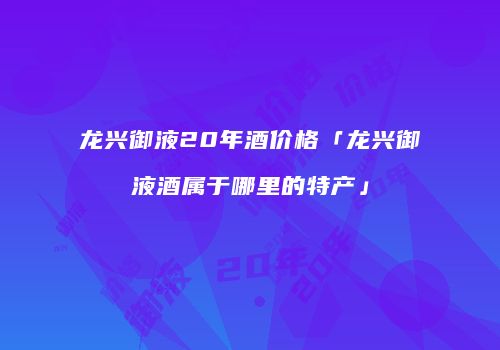 龙兴御液20年酒价格「龙兴御液酒属于哪里的特产」