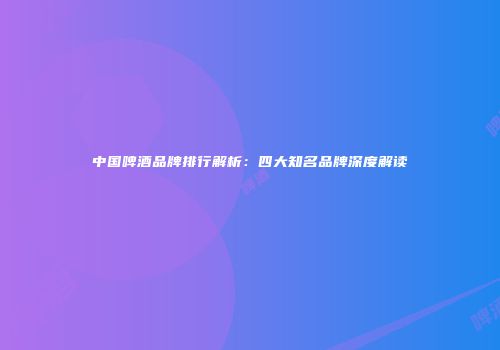 中国啤酒品牌排行解析：四大知名品牌深度解读