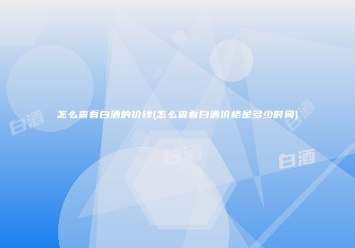 怎么查看白酒的价钱(怎么查看白酒价格是多少时间)