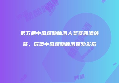 第五届中国精酿啤酒大奖赛圆满落幕，展现中国精酿啤酒蓬勃发展