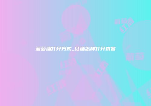葡萄酒打开方式_红酒怎样打开木塞