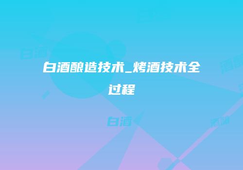 白酒酿造技术_烤酒技术全过程