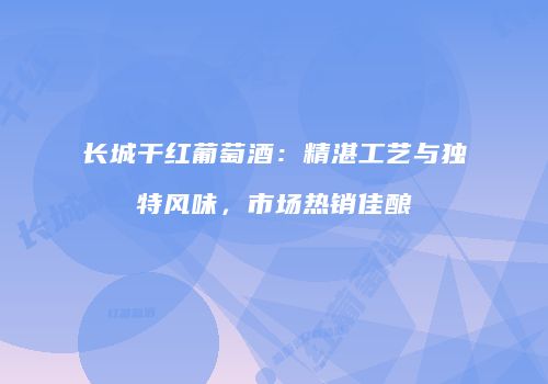 长城干红葡萄酒：精湛工艺与独特风味，市场热销佳酿