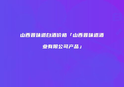 山西晋味道白酒价格「山西晋味道酒业有限公司产品」