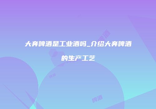 大奔啤酒是工业酒吗_介绍大奔啤酒的生产工艺