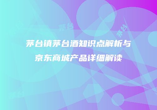 茅台镇茅台酒知识点解析与京东商城产品详细解读