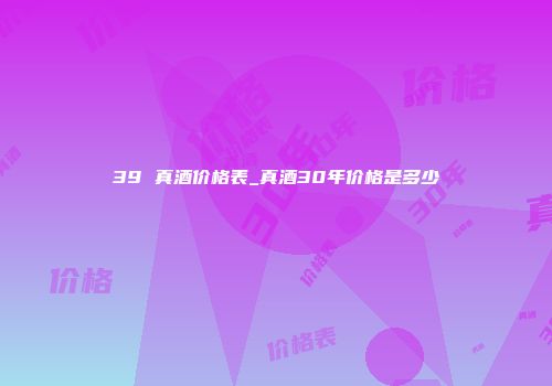 39 真酒价格表_真酒30年价格是多少