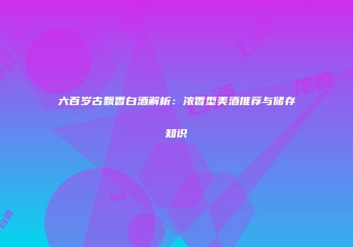 六百岁古飘香白酒解析：浓香型美酒推荐与储存知识
