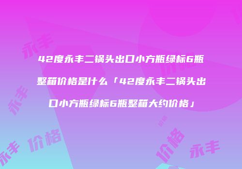 42度永丰二锅头出口小方瓶绿标6瓶整箱价格是什么「42度永丰二锅头出口小方瓶绿标6瓶整箱大约价格」