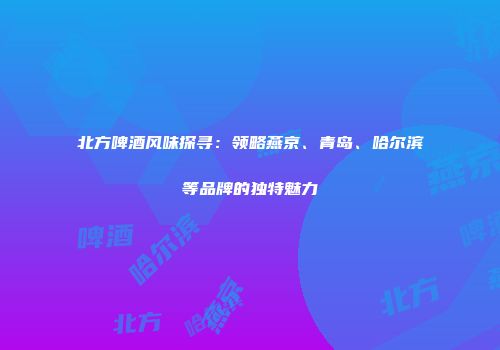 北方啤酒风味探寻：领略燕京、青岛、哈尔滨等品牌的独特魅力