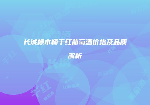 长城橡木桶干红葡萄酒价格及品质解析