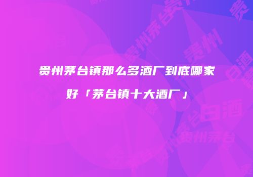 贵州茅台镇那么多酒厂到底哪家好「茅台镇十大酒厂」