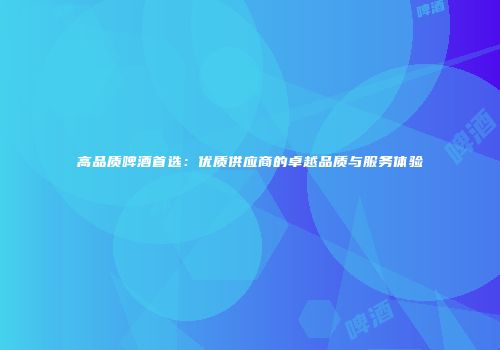 高品质啤酒首选：优质供应商的卓越品质与服务体验