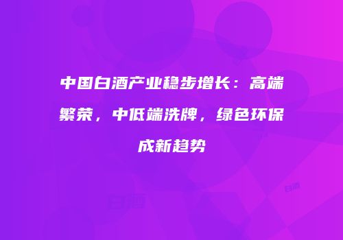 中国白酒产业稳步增长：高端繁荣，中低端洗牌，绿色环保成新趋势