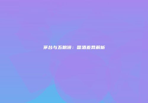 茅台与五粮液：国酒差异解析