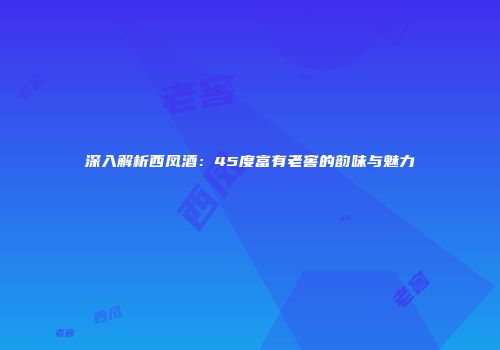 深入解析西凤酒：45度富有老窖的韵味与魅力