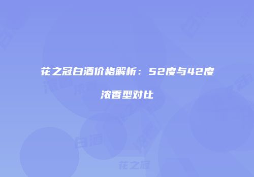 花之冠白酒价格解析：52度与42度浓香型对比