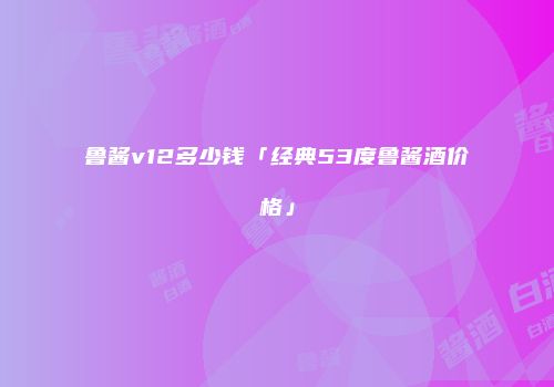 鲁酱v12多少钱「经典53度鲁酱酒价格」