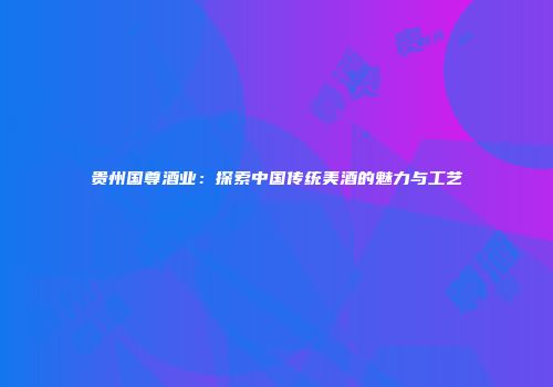 贵州国尊酒业：探索中国传统美酒的魅力与工艺