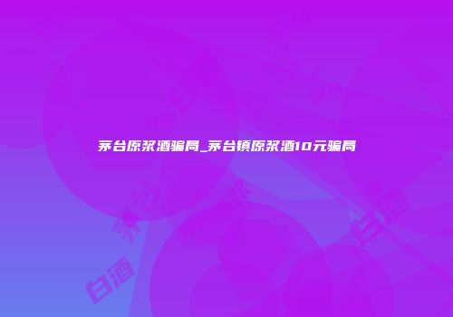 茅台原浆酒骗局_茅台镇原浆酒10元骗局