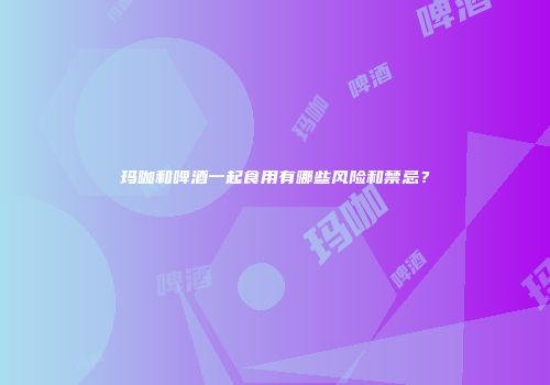 玛咖和啤酒一起食用有哪些风险和禁忌？
