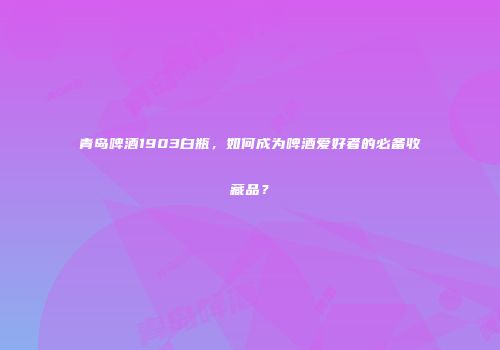 青岛啤酒1903白瓶，如何成为啤酒爱好者的必备收藏品？