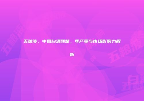 五粮液：中国白酒翘楚，年产量与市场影响力解析