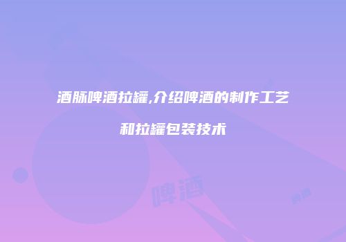 酒脉啤酒拉罐,介绍啤酒的制作工艺和拉罐包装技术