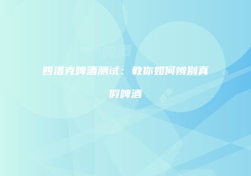 四洛克啤酒测试：教你如何辨别真假啤酒