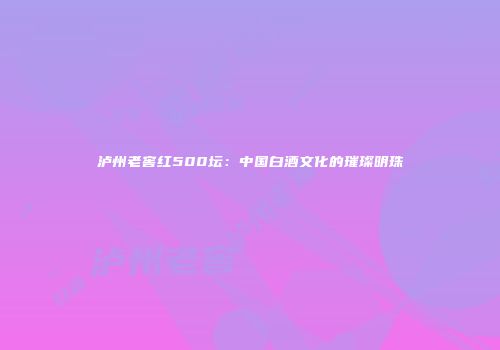 泸州老窖红500坛：中国白酒文化的璀璨明珠