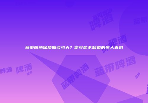 蓝带啤酒保质期多少天？你可能不知道的惊人真相