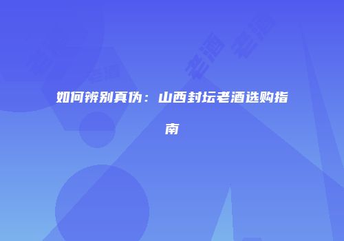 如何辨别真伪：山西封坛老酒选购指南