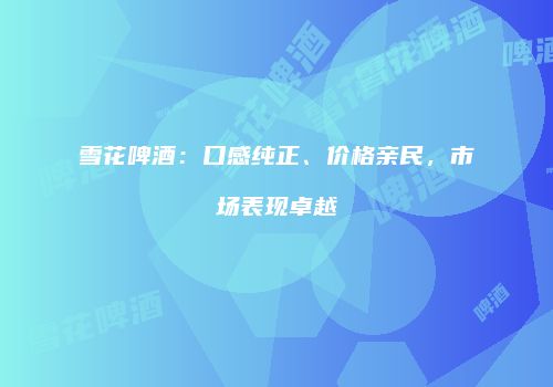 雪花啤酒：口感纯正、价格亲民，市场表现卓越