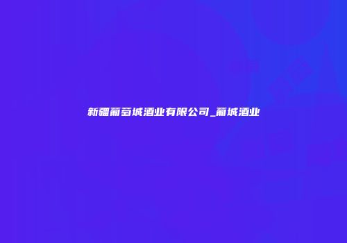 新疆葡萄城酒业有限公司_葡城酒业