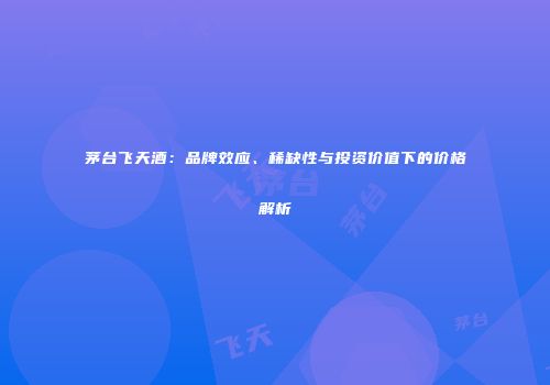 茅台飞天酒：品牌效应、稀缺性与投资价值下的价格解析