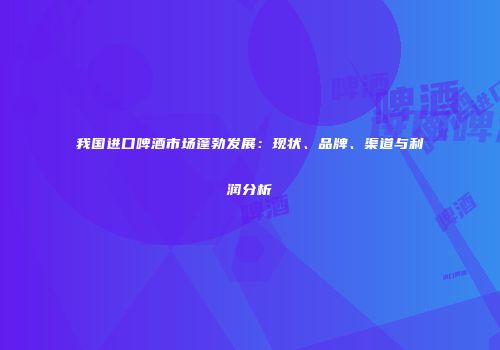 我国进口啤酒市场蓬勃发展：现状、品牌、渠道与利润分析