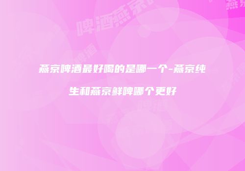 燕京啤酒最好喝的是哪一个-燕京纯生和燕京鲜啤哪个更好