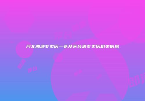 河北郎酒专卖店一览及茅台酒专卖店相关信息